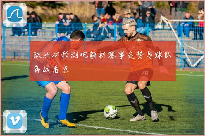 欧洲杯预测吧解析赛事走势与球队备战看点
