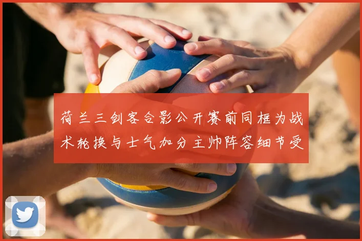 荷兰三剑客合影公开赛前同框为战术轮换与士气加分主帅阵容细节受关注