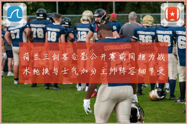 荷兰三剑客合影公开赛前同框为战术轮换与士气加分主帅阵容细节受关注