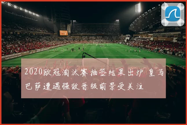2020欧冠淘汰赛抽签结果出炉 皇马巴萨遭遇强敌晋级前景受关注
