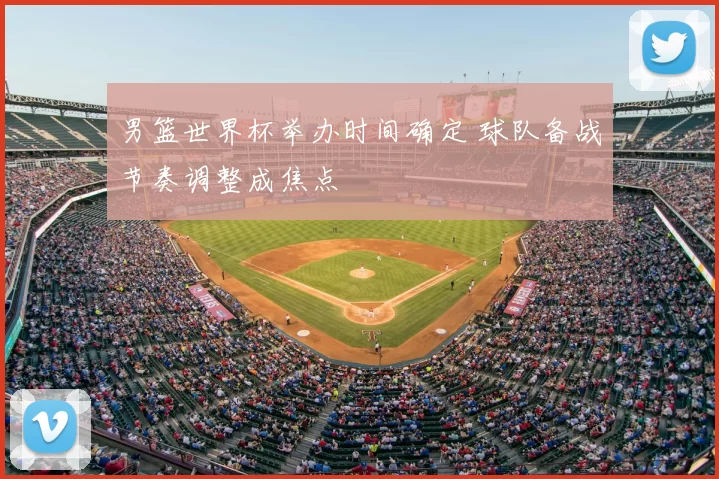 男篮世界杯举办时间确定 球队备战节奏调整成焦点