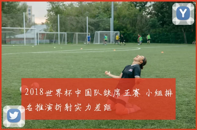 2018世界杯中国队缺席正赛 小组排名推演折射实力差距