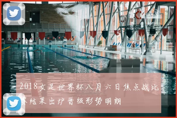 2018女足世界杯八月六日焦点战比赛结果出炉晋级形势明朗