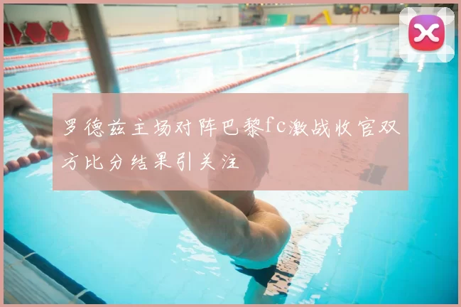 罗德兹主场对阵巴黎fc激战收官双方比分结果引关注