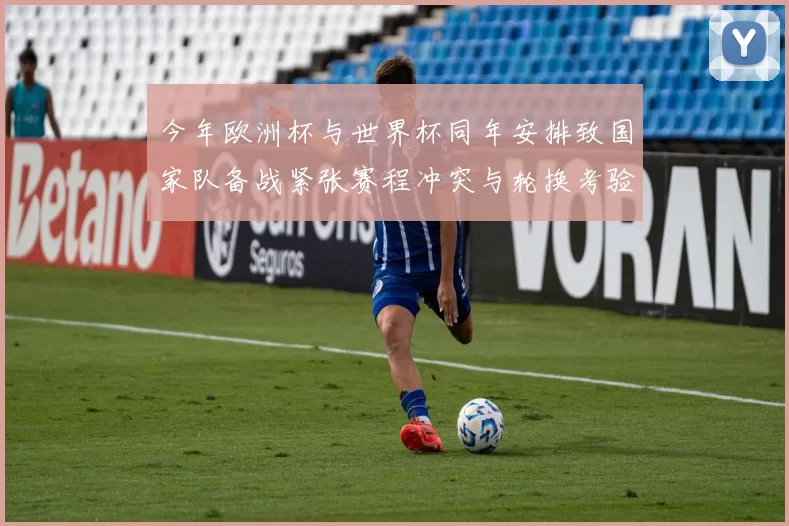 今年欧洲杯与世界杯同年安排致国家队备战紧张赛程冲突与轮换考验