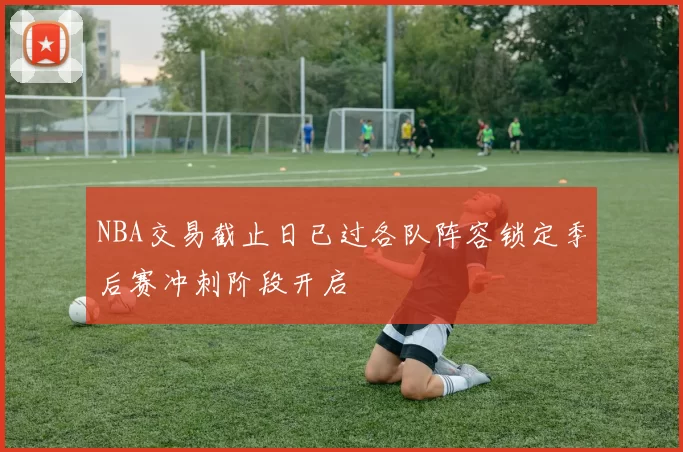NBA交易截止日已过各队阵容锁定季后赛冲刺阶段开启