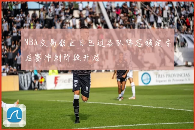NBA交易截止日已过各队阵容锁定季后赛冲刺阶段开启