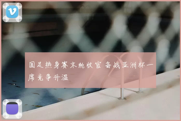 国足热身赛末轮收官 备战亚洲杯一席竞争升温
