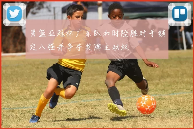 男篮亚冠杯广东队加时险胜对手锁定八强并争夺奖牌主动权