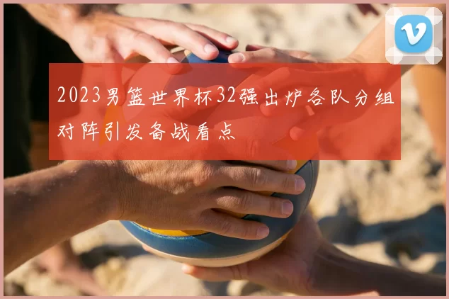 2023男篮世界杯32强出炉各队分组对阵引发备战看点