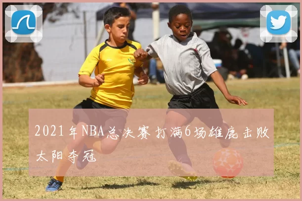2021年NBA总决赛打满6场雄鹿击败太阳夺冠