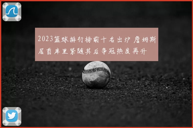 2023篮球排行榜前十名出炉 詹姆斯居首库里紧随其后争冠热度再升
