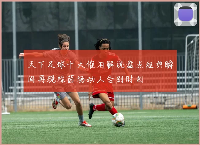 天下足球十大催泪解说盘点经典瞬间再现绿茵场动人告别时刻