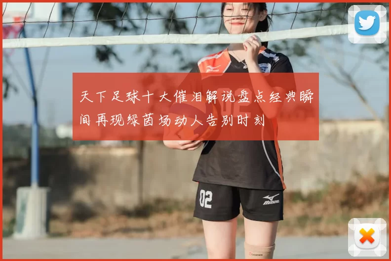 天下足球十大催泪解说盘点经典瞬间再现绿茵场动人告别时刻