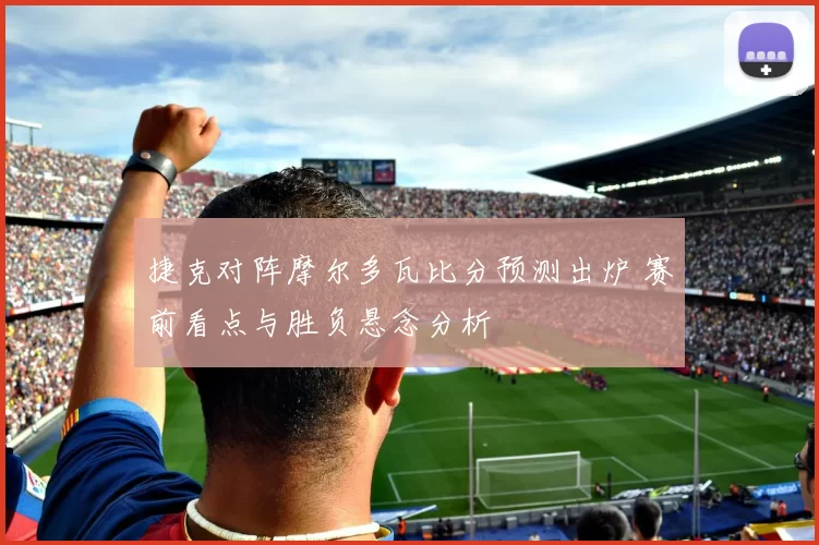 捷克对阵摩尔多瓦比分预测出炉 赛前看点与胜负悬念分析