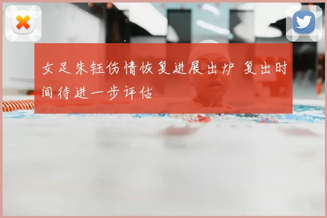 女足朱钰伤情恢复进展出炉 复出时间待进一步评估