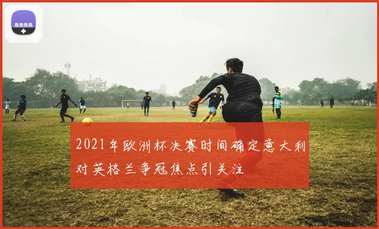 2021年欧洲杯决赛时间确定意大利对英格兰争冠焦点引关注
