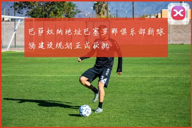 巴萨奴纳地址巴塞罗那俱乐部新球场建设规划正式获批