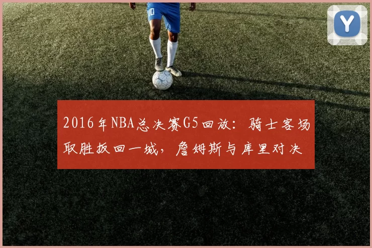2016年NBA总决赛G5回放：骑士客场取胜扳回一城，詹姆斯与库里对决成焦点
