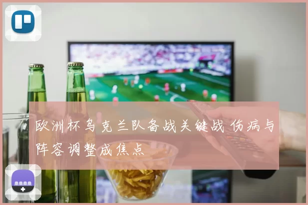 欧洲杯乌克兰队备战关键战 伤病与阵容调整成焦点