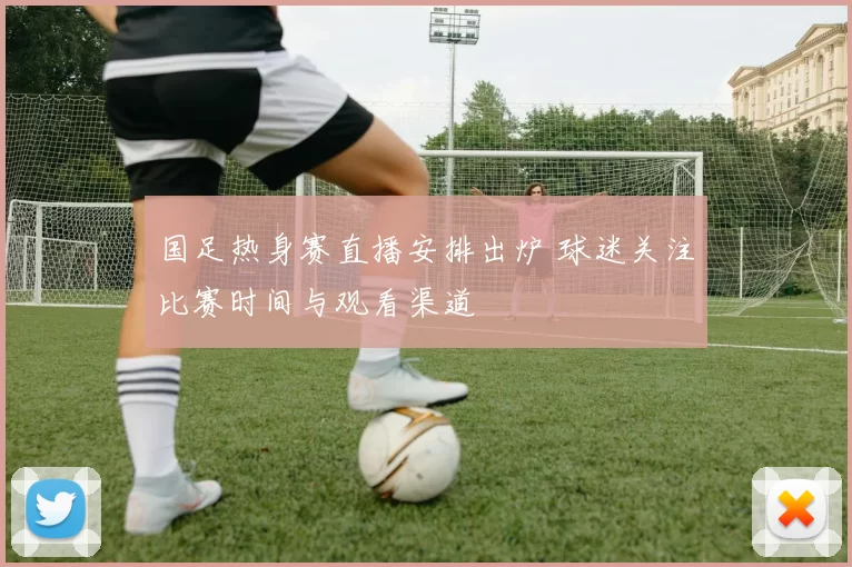 国足热身赛直播安排出炉 球迷关注比赛时间与观看渠道