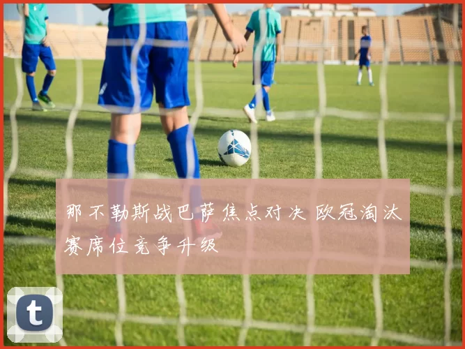 那不勒斯战巴萨焦点对决 欧冠淘汰赛席位竞争升级