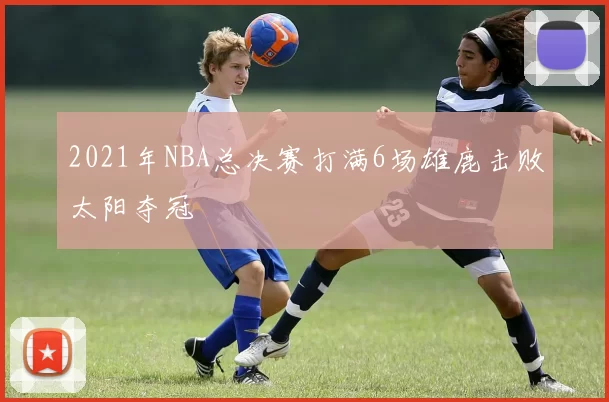 2021年NBA总决赛打满6场雄鹿击败太阳夺冠