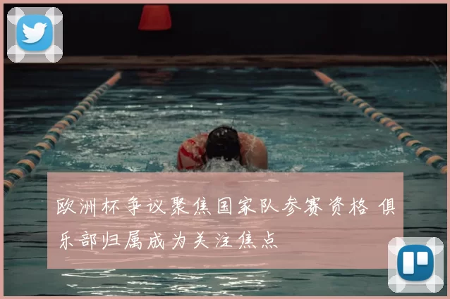 欧洲杯争议聚焦国家队参赛资格 俱乐部归属成为关注焦点