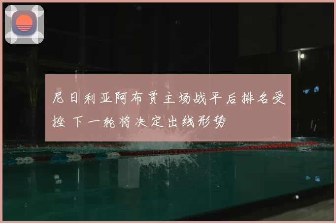 尼日利亚阿布贾主场战平后排名受挫 下一轮将决定出线形势