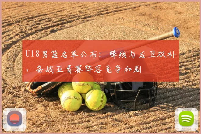 U18男篮名单公布：锋线与后卫双补，备战亚青赛阵容竞争加剧