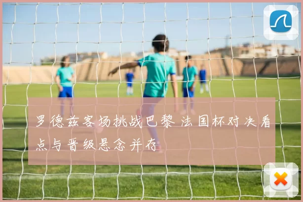 罗德兹客场挑战巴黎 法国杯对决看点与晋级悬念并存