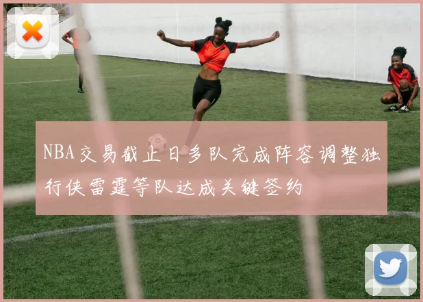 NBA交易截止日多队完成阵容调整独行侠雷霆等队达成关键签约