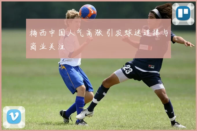 梅西中国人气高涨 引发球迷追捧与商业关注
