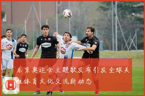 东京奥运会主题歌发布引发全球关注体育文化交流新动态