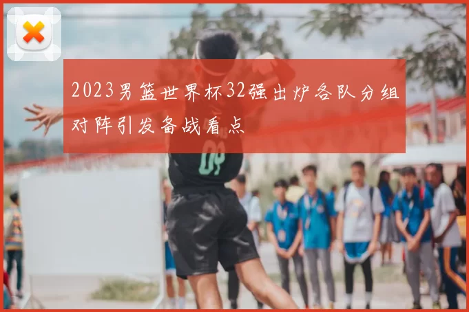 2023男篮世界杯32强出炉各队分组对阵引发备战看点