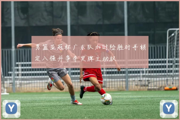 男篮亚冠杯广东队加时险胜对手锁定八强并争夺奖牌主动权