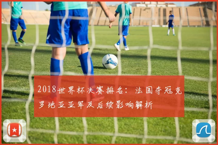 2018世界杯决赛排名：法国夺冠克罗地亚亚军及后续影响解析