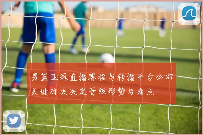 男篮亚冠直播赛程与转播平台公布关键对决决定晋级形势与看点