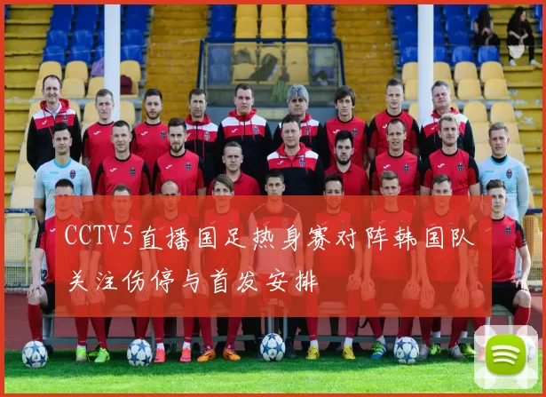CCTV5直播国足热身赛对阵韩国队 关注伤停与首发安排
